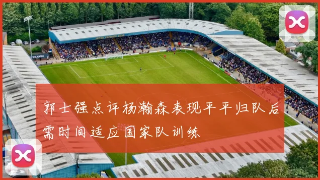 郭士强点评杨瀚森表现平平归队后需时间适应国家队训练