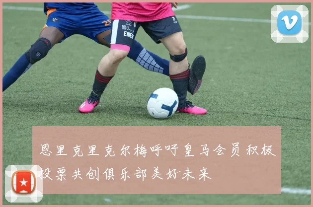 恩里克里克尔梅呼吁皇马会员积极投票共创俱乐部美好未来
