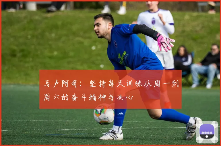 马卢阿奇：坚持每天训练从周一到周六的奋斗精神与决心