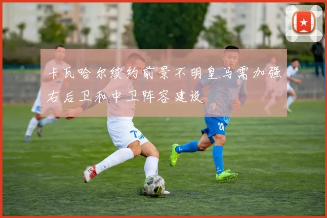 卡瓦哈尔续约前景不明皇马需加强右后卫和中卫阵容建设