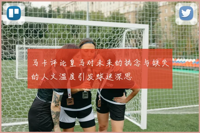 马卡评论皇马对未来的执念与缺失的人文温度引发球迷深思