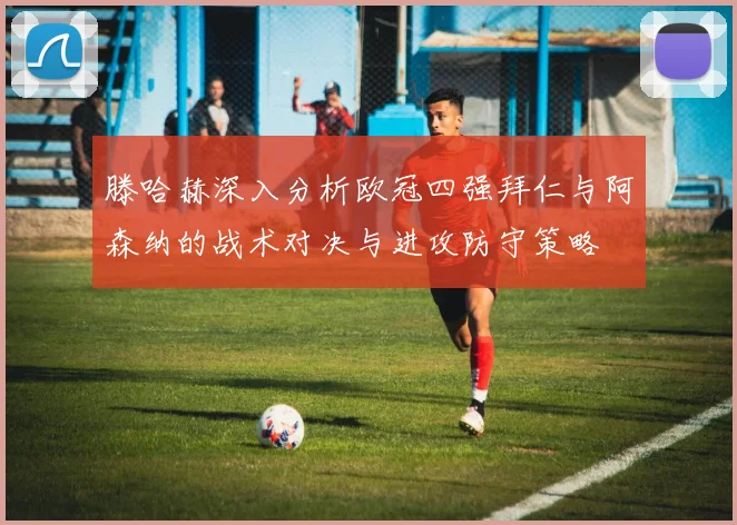 滕哈赫深入分析欧冠四强拜仁与阿森纳的战术对决与进攻防守策略