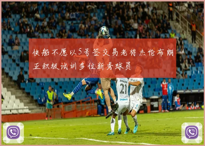 快船不愿以5号签交易老将杰伦布朗正积极试训多位新秀球员