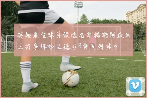 英超最佳球员候选名单揭晓阿森纳三将争辉哈兰德与B费同列其中