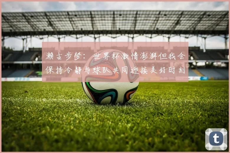濑古步梦：世界杯激情澎湃但我会保持冷静与球队共同迎接美好时刻
