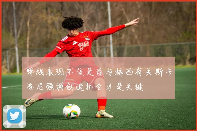 锋线表现不佳是否与梅西有关斯卡洛尼强调创造机会才是关键