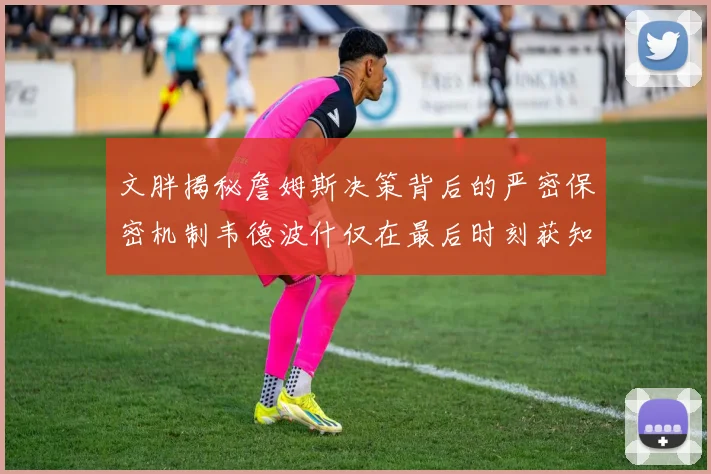 文胖揭秘詹姆斯决策背后的严密保密机制韦德波什仅在最后时刻获知消息