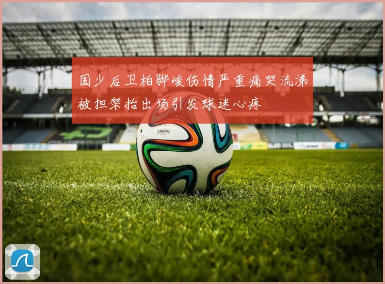 国少后卫柏骅峻伤情严重痛哭流涕被担架抬出场引发球迷心疼