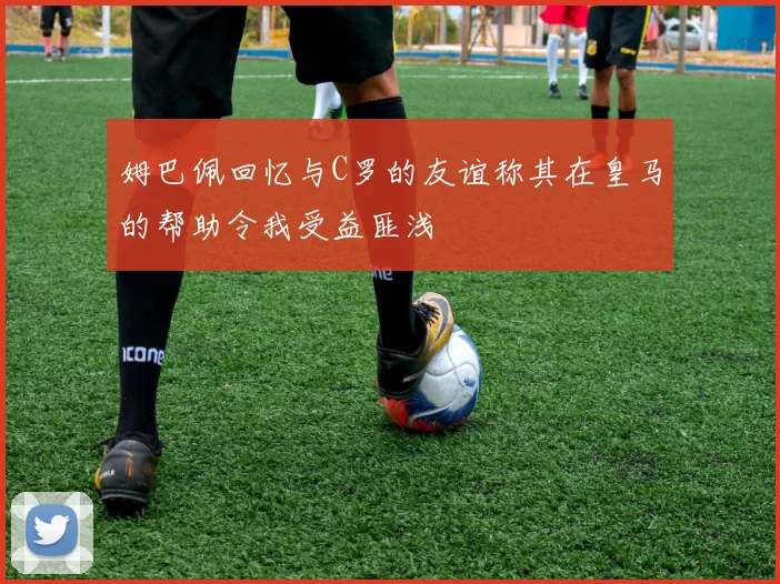 姆巴佩回忆与C罗的友谊称其在皇马的帮助令我受益匪浅