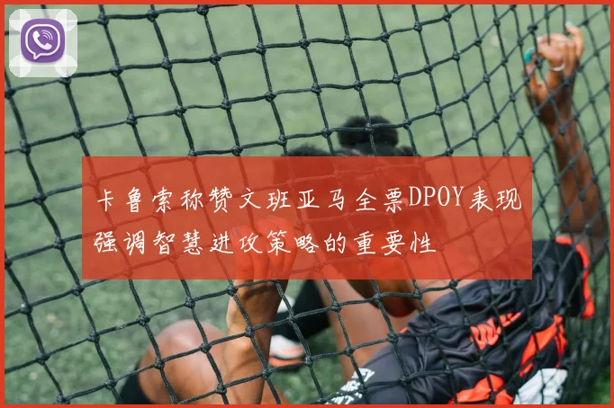 卡鲁索称赞文班亚马全票DPOY表现强调智慧进攻策略的重要性