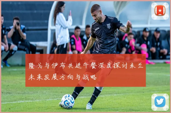 隆戈与伊布共进午餐深度探讨米兰未来发展方向与战略
