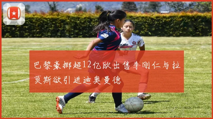 巴黎豪掷超12亿欧出售李刚仁与拉莫斯欲引进迪奥曼德