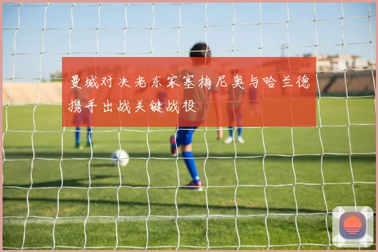曼城对决老东家塞梅尼奥与哈兰德携手出战关键战役