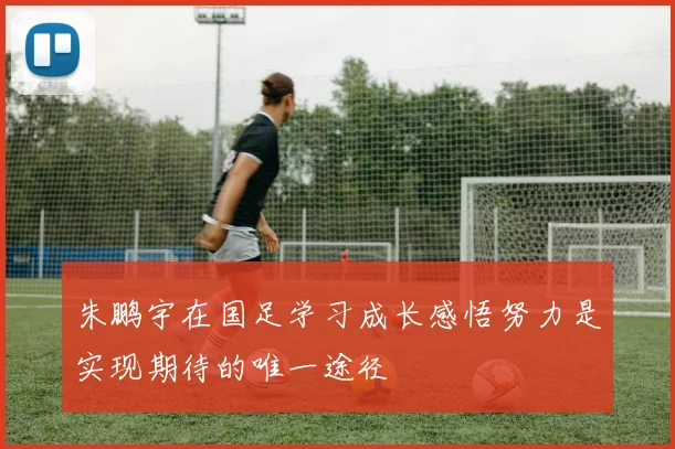 朱鹏宇在国足学习成长感悟努力是实现期待的唯一途径