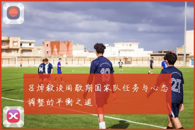 吕焯毅谈间歇期国家队任务与心态调整的平衡之道