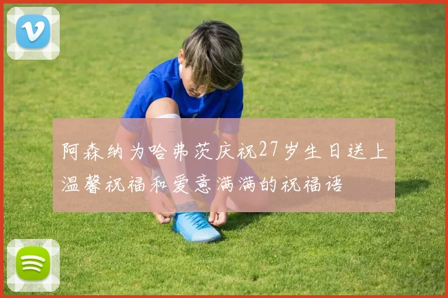 阿森纳为哈弗茨庆祝27岁生日送上温馨祝福和爱意满满的祝福语