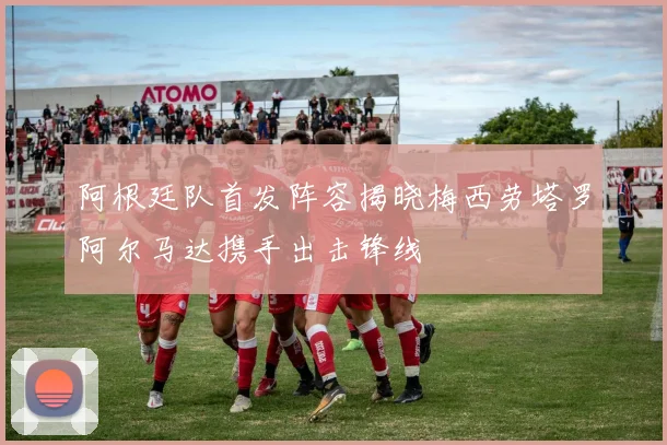 阿根廷队首发阵容揭晓梅西劳塔罗阿尔马达携手出击锋线