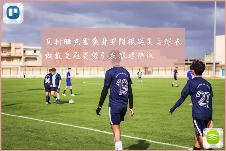 瓦科晒克雷桑身穿阿根廷复古球衣做戴皇冠姿势引发球迷热议