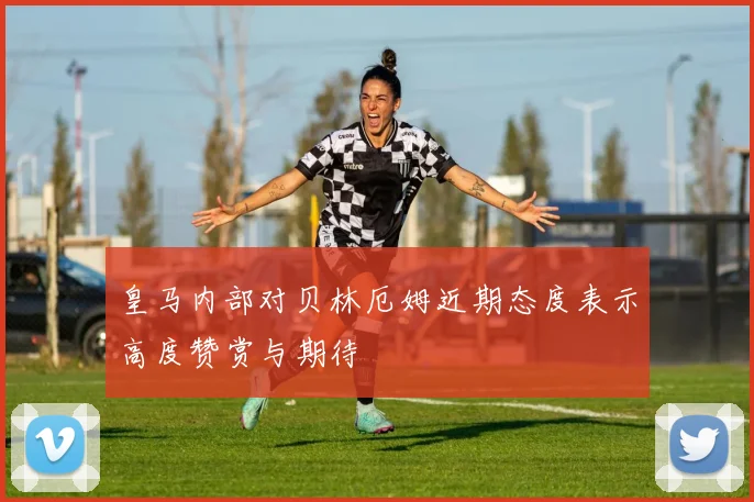 皇马内部对贝林厄姆近期态度表示高度赞赏与期待