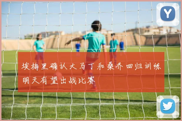 埃梅里确认大马丁和桑乔回归训练明天有望出战比赛
