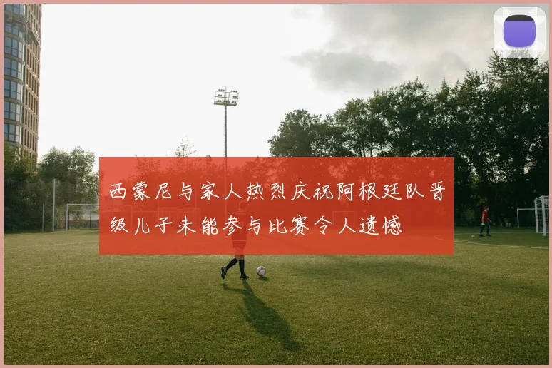 西蒙尼与家人热烈庆祝阿根廷队晋级儿子未能参与比赛令人遗憾