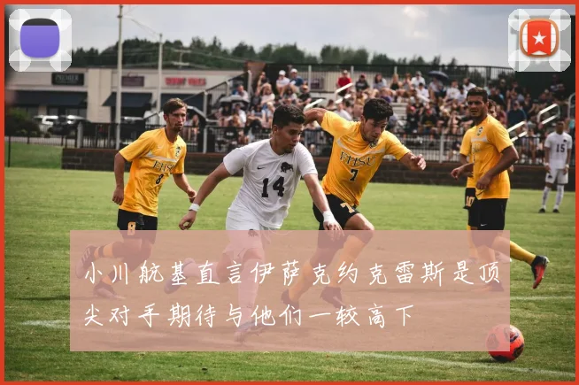 小川航基直言伊萨克约克雷斯是顶尖对手期待与他们一较高下