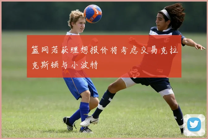 篮网若获理想报价将考虑交易克拉克斯顿与小波特